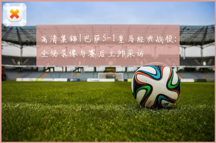 高清集锦|巴萨5-1皇马经典战役：全场录像与赛后主帅采访