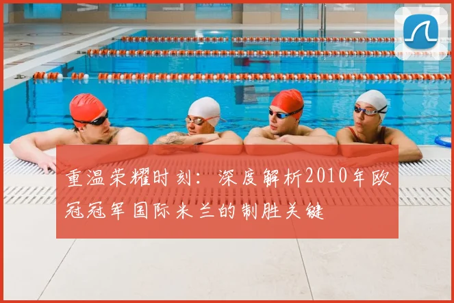 重温荣耀时刻：深度解析2010年欧冠冠军国际米兰的制胜关键