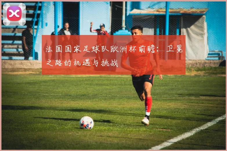 法国国家足球队欧洲杯前瞻：卫冕之路的机遇与挑战