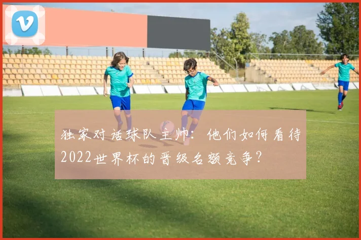 独家对话球队主帅：他们如何看待2022世界杯的晋级名额竞争？