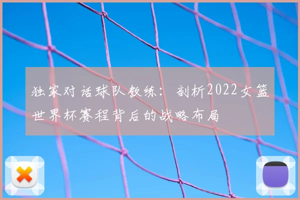 独家对话球队教练：剖析2022女篮世界杯赛程背后的战略布局