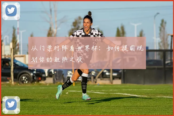 从门票对阵看世界杯:如何提前规划你的狂热之夜