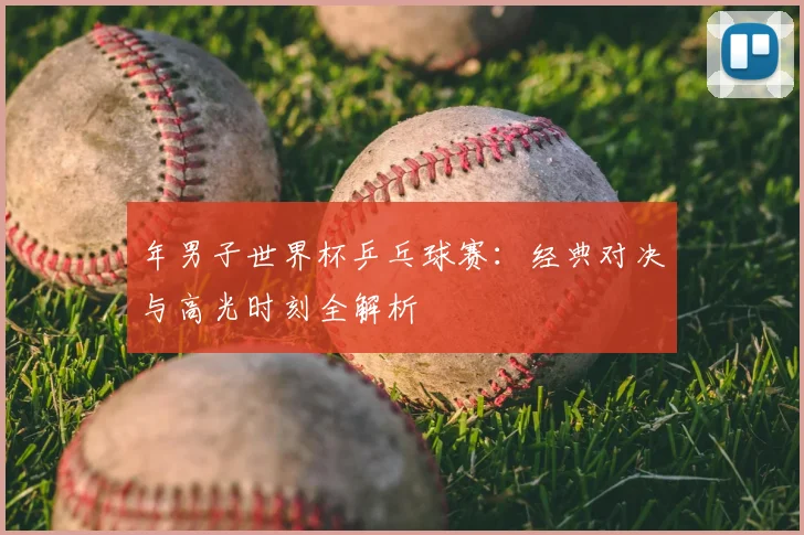年男子世界杯乒乓球赛：经典对决与高光时刻全解析