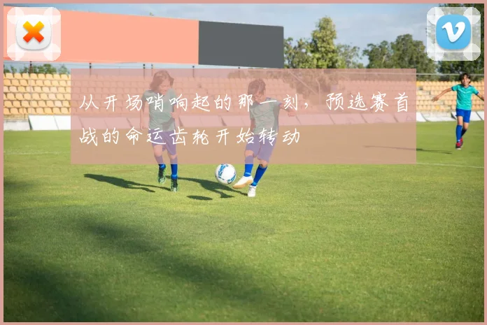 从开场哨响起的那一刻,预选赛首战的命运齿轮开始转动