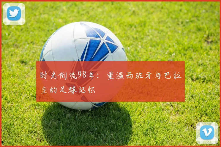 时光倒流98年:重温西班牙与巴拉圭的足球记忆
