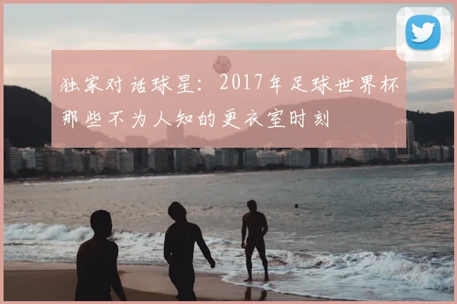 独家对话球星：2017年足球世界杯那些不为人知的更衣室时刻