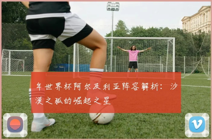 年世界杯阿尔及利亚阵容解析：沙漠之狐的崛起之星