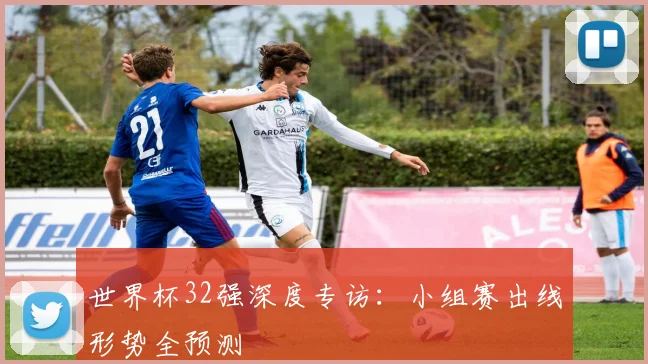 世界杯32强深度专访:小组赛出线形势全预测