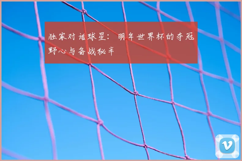 独家对话球星：明年世界杯的夺冠野心与备战秘辛