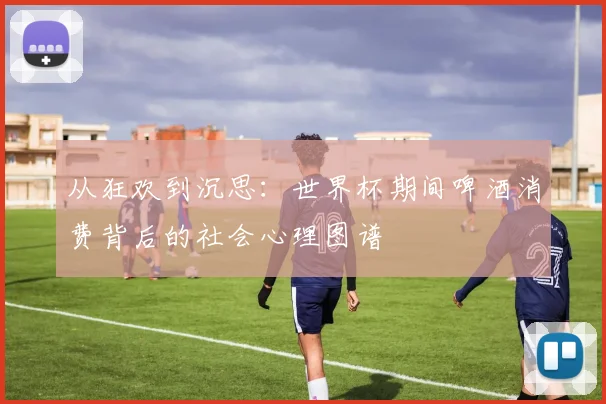 从狂欢到沉思：世界杯期间啤酒消费背后的社会心理图谱